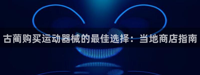 尊龙手机客户端下载：古蔺购买运动器械的最佳选择：当地