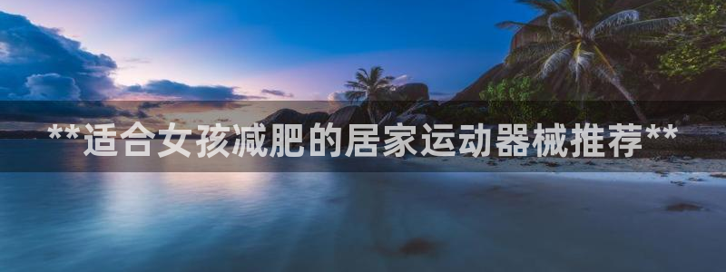 尊龙凯时提现不了：**适合女孩减肥的居家运动器械推荐